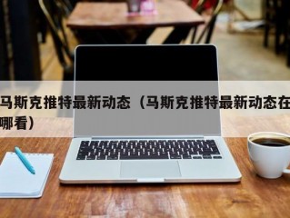 马斯克推特最新动态（马斯克推特最新动态在哪看）