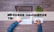 国外可以用抖音（taketalk国外抖音下载）