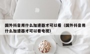 国外抖音用什么加速器才可以看（国外抖音用什么加速器才可以看电视）