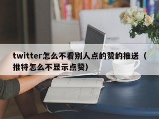 twitter怎么不看别人点的赞的推送（推特怎么不显示点赞）