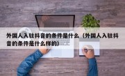 外国人入驻抖音的条件是什么（外国人入驻抖音的条件是什么样的）