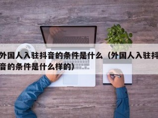 外国人入驻抖音的条件是什么（外国人入驻抖音的条件是什么样的）