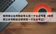 如何将公众号粉丝导入另一个公众号里（如何把公众号粉丝迁移到另一个公众号上）