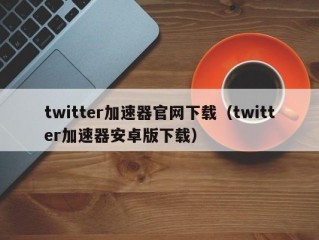 twitter加速器官网下载（twitter加速器安卓版下载）