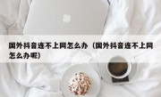 国外抖音连不上网怎么办（国外抖音连不上网怎么办呢）