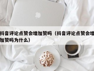 抖音评论点赞会增加赞吗（抖音评论点赞会增加赞吗为什么）