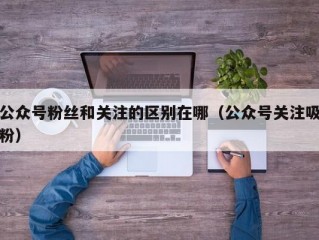 公众号粉丝和关注的区别在哪（公众号关注吸粉）