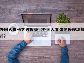 外国人看张艺兴视频（外国人看张艺兴现场舞台）