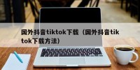 国外抖音tiktok下载（国外抖音tiktok下载方法）