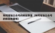 如何增加公众号的粉丝数量（如何增加公众号的粉丝数量呢）