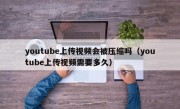 youtube上传视频会被压缩吗（youtube上传视频需要多久）