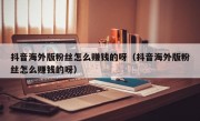 抖音海外版粉丝怎么赚钱的呀（抖音海外版粉丝怎么赚钱的呀）