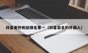 抖音老外粉丝排名第一（抖音出名的外国人）