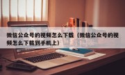 微信公众号的视频怎么下载（微信公众号的视频怎么下载到手机上）