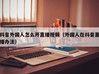 抖音外国人怎么开直播视频（外国人在抖音直播办法）