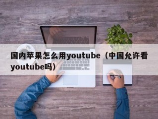 国内苹果怎么用youtube（中国允许看youtube吗）