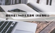 国际抖音1.5m什么意思呀（抖音国际122）