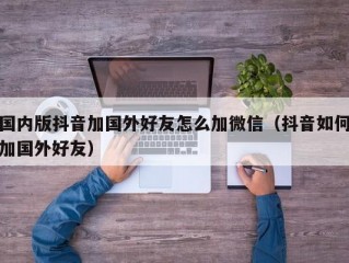 国内版抖音加国外好友怎么加微信（抖音如何加国外好友）