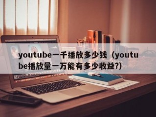 youtube一千播放多少钱（youtube播放量一万能有多少收益?）