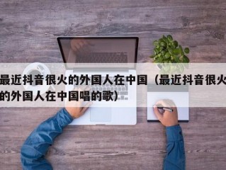 最近抖音很火的外国人在中国（最近抖音很火的外国人在中国唱的歌）