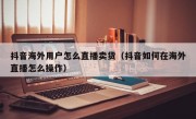 抖音海外用户怎么直播卖货（抖音如何在海外直播怎么操作）