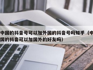 中国的抖音号可以加外国的抖音号吗知乎（中国的抖音可以加国外的好友吗）