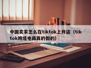 中国卖家怎么在tiktok上开店（tiktok跨境电商真的假的）