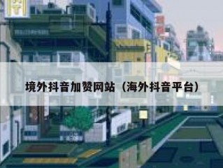 境外抖音加赞网站（海外抖音平台）