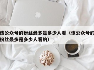 该公众号的粉丝最多是多少人看（该公众号的粉丝最多是多少人看的）