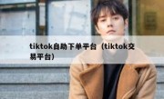 tiktok自助下单平台（tiktok交易平台）