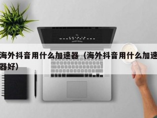 海外抖音用什么加速器（海外抖音用什么加速器好）