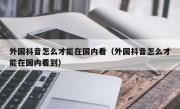 外国抖音怎么才能在国内看（外国抖音怎么才能在国内看到）