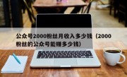 公众号2000粉丝月收入多少钱（2000粉丝的公众号能赚多少钱）