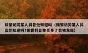 频繁访问某人抖音他知道吗（频繁访问某人抖音他知道吗?偷看抖音主页多了会被发现）