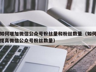 如何增加微信公众号粉丝量和粉丝数量（如何提高微信公众号粉丝数量）