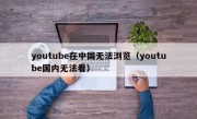 youtube在中国无法浏览（youtube国内无法看）