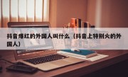 抖音爆红的外国人叫什么（抖音上特别火的外国人）