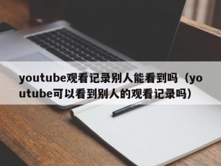 youtube观看记录别人能看到吗（youtube可以看到别人的观看记录吗）