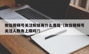 微信视频号关注粉丝有什么用处（微信视频号关注人数有上限吗?）