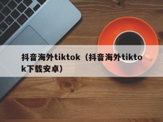 抖音海外tiktok（抖音海外tiktok下载安卓）