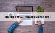 国际抖音上的km（国际抖音k是什么意思）