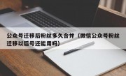 公众号迁移后粉丝多久合并（微信公众号粉丝迁移以后号还能用吗）