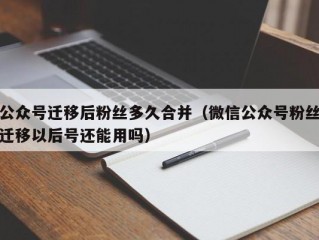 公众号迁移后粉丝多久合并（微信公众号粉丝迁移以后号还能用吗）