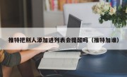 推特把别人添加进列表会提醒吗（推特加谁）