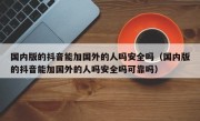 国内版的抖音能加国外的人吗安全吗（国内版的抖音能加国外的人吗安全吗可靠吗）