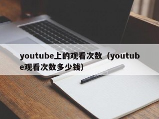 youtube上的观看次数（youtube观看次数多少钱）