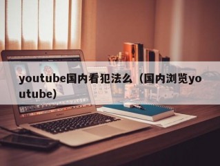 youtube国内看犯法么（国内浏览youtube）