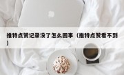 推特点赞记录没了怎么回事（推特点赞看不到）