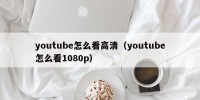 youtube怎么看高清（youtube怎么看1080p）