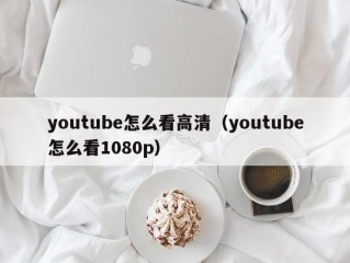 youtube怎么看高清（youtube怎么看1080p）